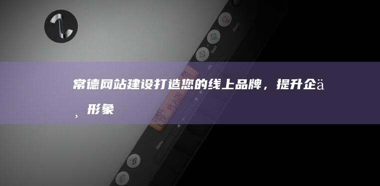 常德网站建设：打造您的线上品牌，提升企业形象，引流客户，实现业务增长