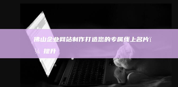 佛山企业网站制作：打造您的专属线上名片，提升品牌形象与业绩