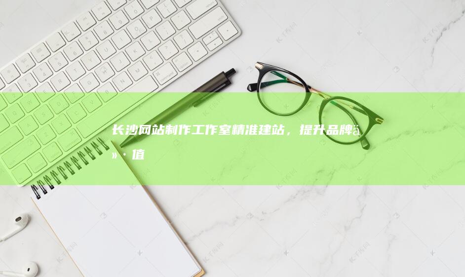 长沙网站制作工作室 - 精准建站，提升品牌价值