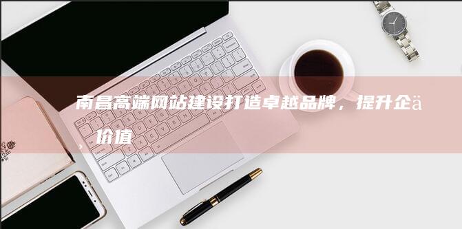 南昌高端网站建设：打造卓越品牌，提升企业价值