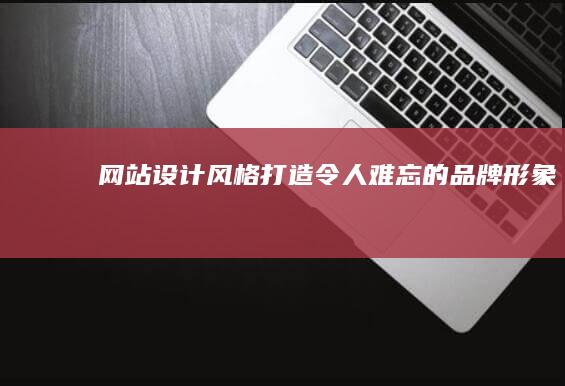 网站设计风格：打造令人难忘的品牌形象