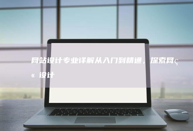 网站设计专业详解：从入门到精通，探索网站设计背后的知识和技能