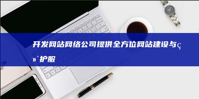 开发网站网络公司 - 提供全方位网站建设与维护服务
