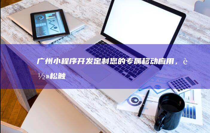 广州小程序开发：定制您的专属移动应用，轻松触达用户