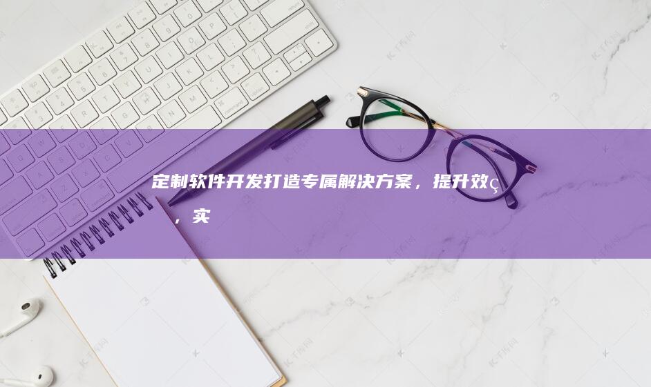 定制软件开发：打造专属解决方案，提升效率，实现业务目标