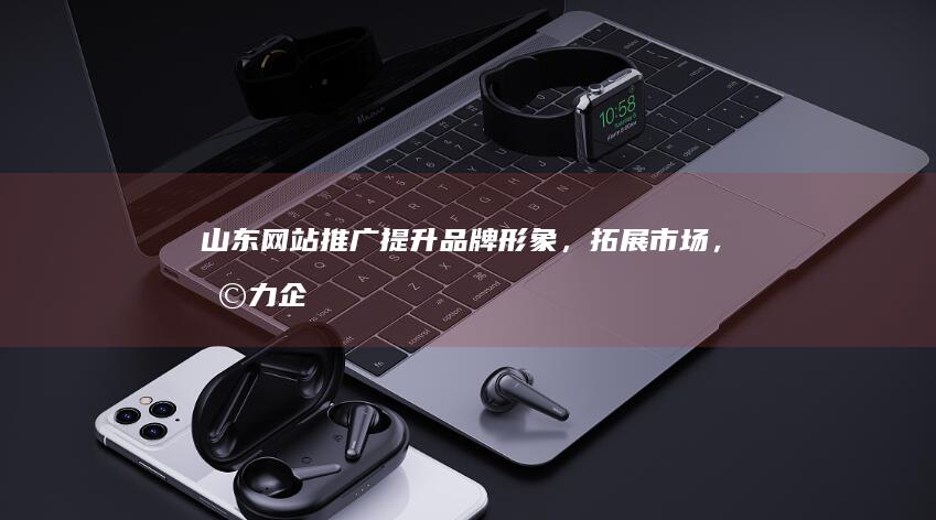 山东网站推广：提升品牌形象，拓展市场，助力企业发展