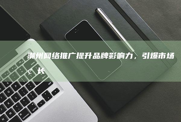潮州网络推广：提升品牌影响力，引爆市场增长