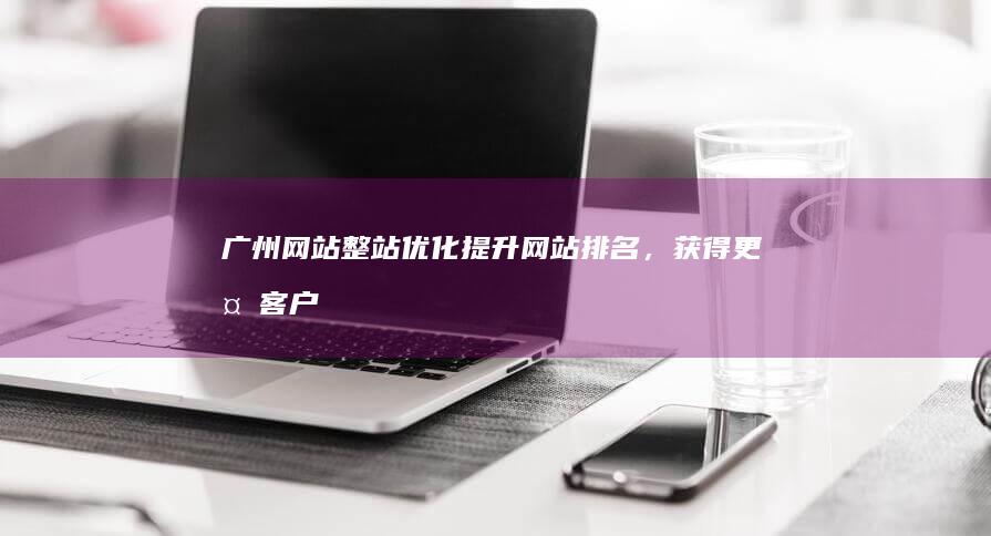 广州网站整站优化：提升网站排名，获得更多客户