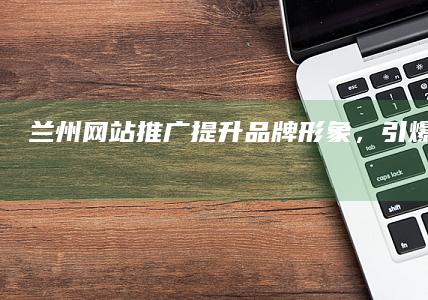 兰州网站推广：提升品牌形象，引爆线上流量