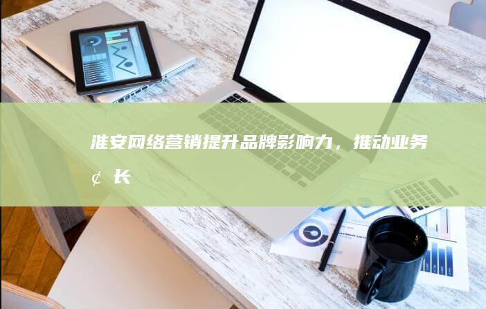 淮安网络营销：提升品牌影响力，推动业务增长
