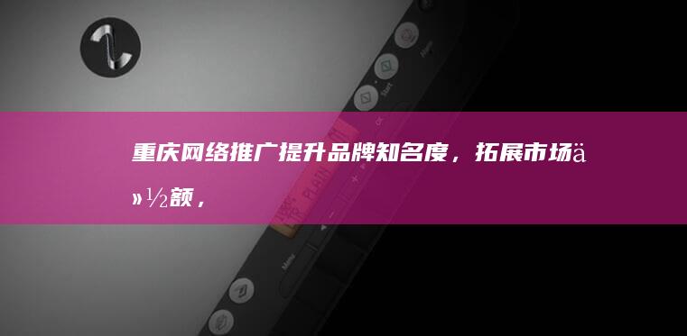 重庆网络推广：提升品牌知名度，拓展市场份额，实现业绩增长