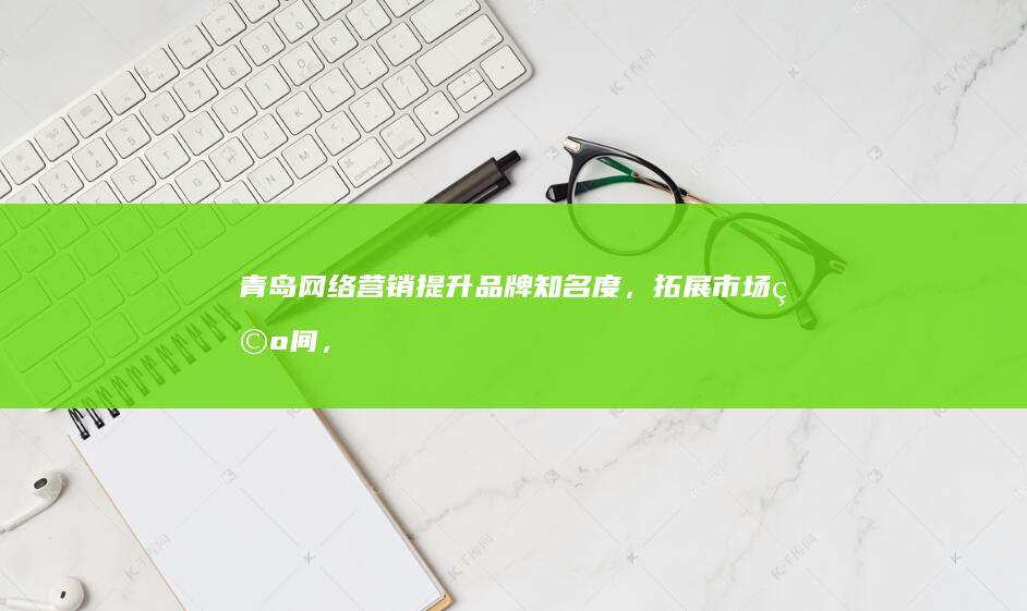 青岛网络营销：提升品牌知名度，拓展市场空间，驱动业务增长
