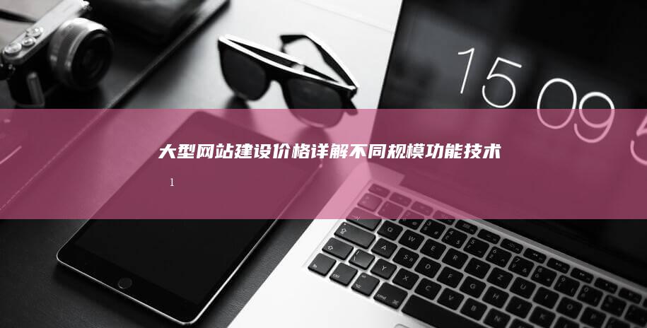 大型网站建设价格详解：不同规模、功能、技术方案对比