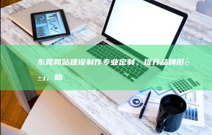 东莞网站建设制作：专业定制，提升品牌形象，助力企业发展