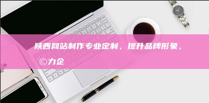 陕西网站制作：专业定制，提升品牌形象，助力企业发展