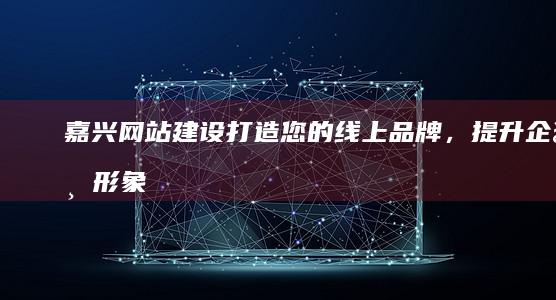 嘉兴网站建设：打造您的线上品牌，提升企业形象和业绩